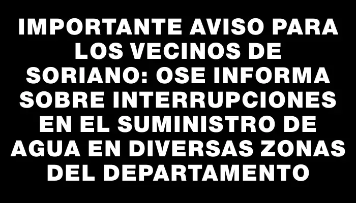 Importante aviso para los vecinos de Soriano: Ose informa sobre interrupciones en el suministro de agua en diversas zonas del departamento