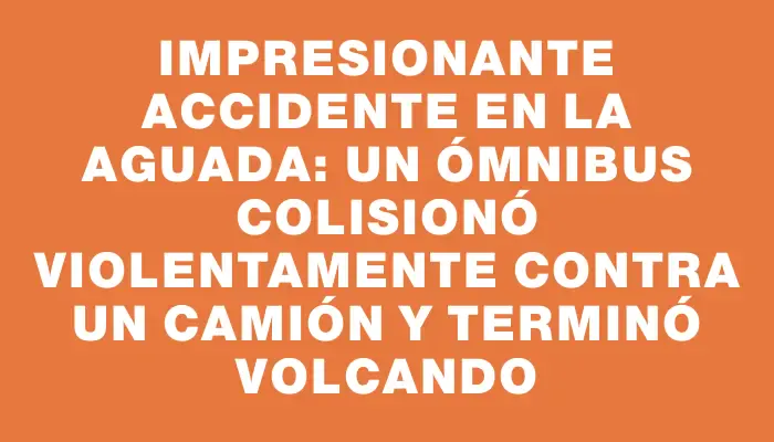 Impresionante accidente en La Aguada: un ómnibus colisionó violentamente contra un camión y terminó volcando