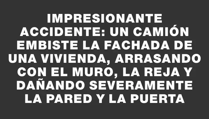 Impresionante accidente: un camión embiste la fachada de una vivienda, arrasando con el muro, la reja y dañando severamente la pared y la puerta