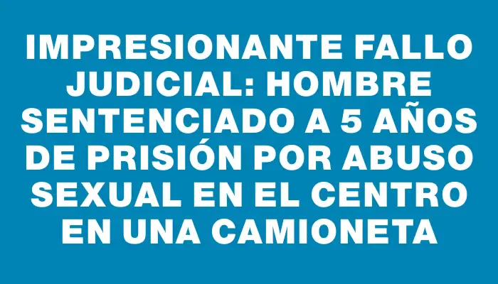 Impresionante fallo judicial: hombre sentenciado a 5 años de prisión por abuso sexual en el Centro en una camioneta