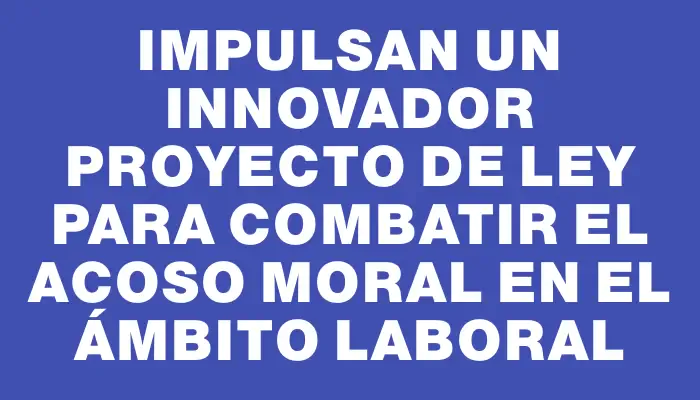 Impulsan un innovador proyecto de ley para combatir el acoso moral en el ámbito laboral