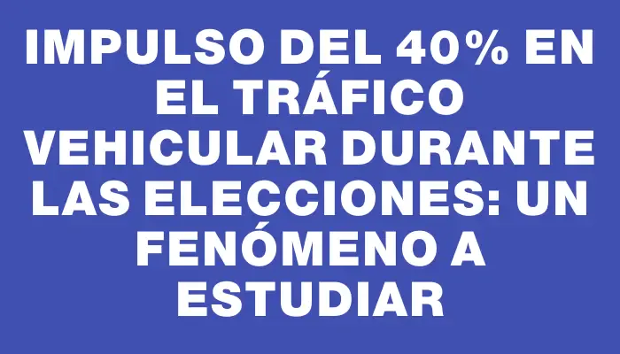 Impulso del 40% en el tráfico vehicular durante las elecciones: un fenómeno a estudiar