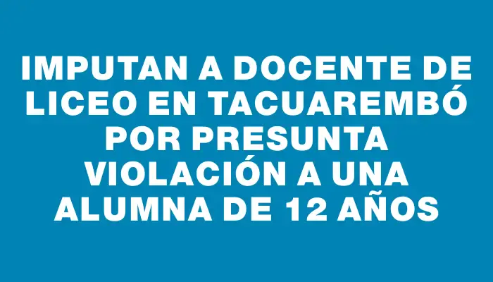 Imputan a docente de liceo en Tacuarembó por presunta violación a una alumna de 12 años