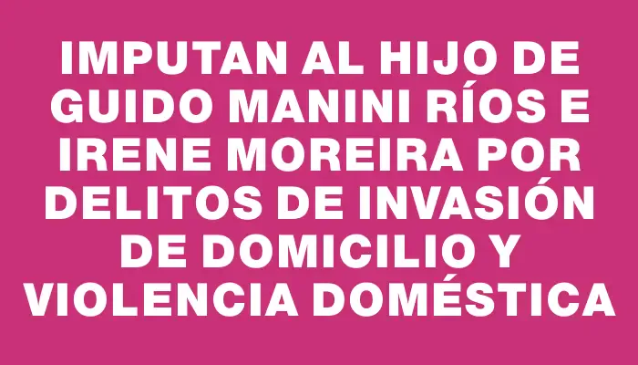 Imputan al hijo de Guido Manini Ríos e Irene Moreira por delitos de invasión de domicilio y violencia doméstica