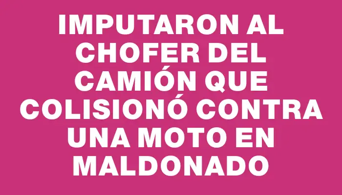 Imputaron al chofer del camión que colisionó contra una moto en Maldonado