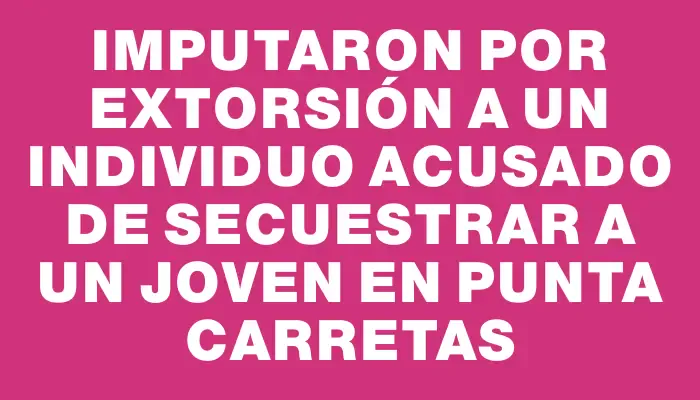 Imputaron por extorsión a un individuo acusado de secuestrar a un joven en Punta Carretas