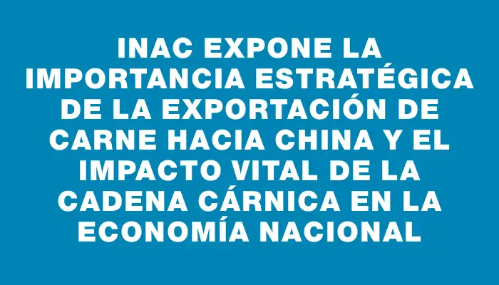 Inac expone la importancia estratégica de la exportación de carne hacia China y el impacto vital de la cadena cárnica en la economía nacional