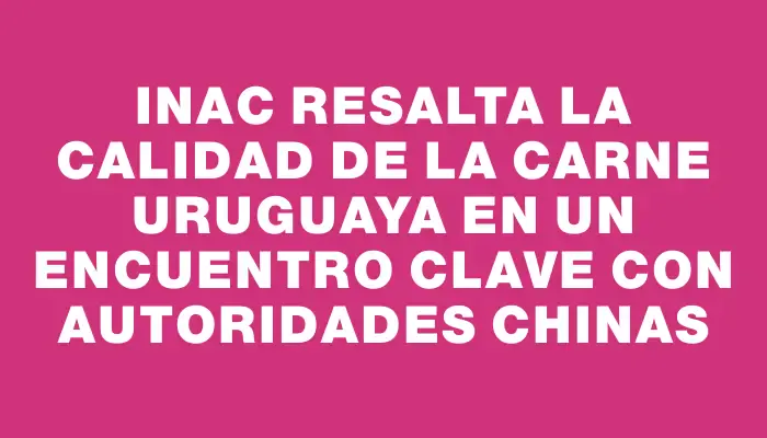 Inac resalta la calidad de la carne uruguaya en un encuentro clave con autoridades chinas