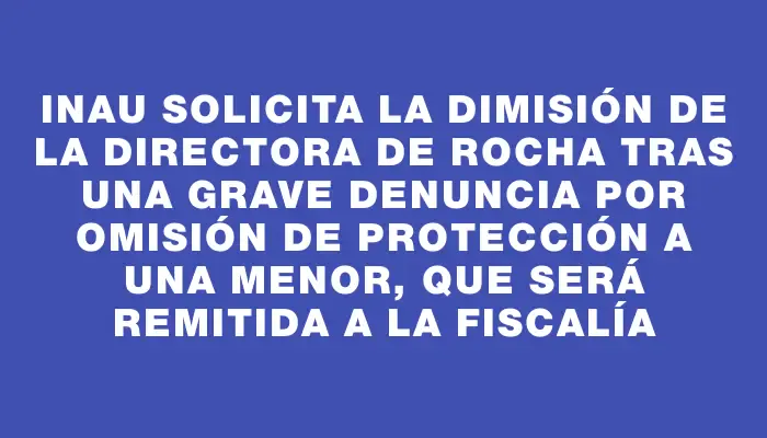 Inau solicita la dimisión de la directora de Rocha tras una grave denuncia por omisión de protección a una menor, que será remitida a la Fiscalía