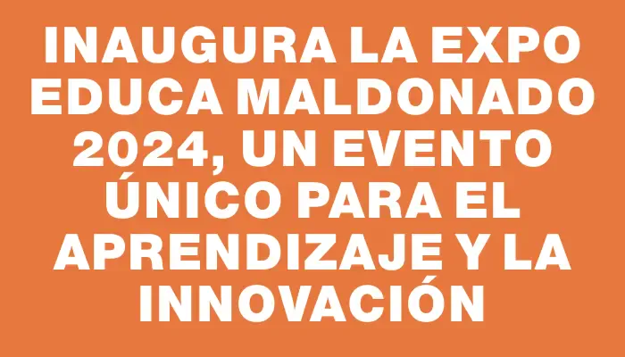 Inaugura la Expo Educa Maldonado 2024, un evento único para el aprendizaje y la innovación