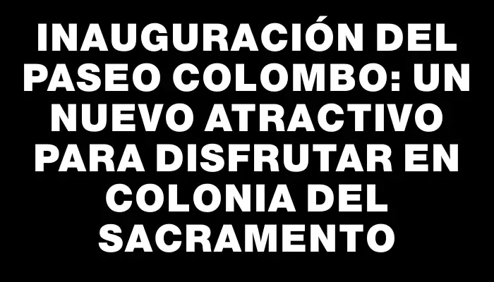 Inauguración del Paseo Colombo: Un nuevo atractivo para disfrutar en Colonia del Sacramento