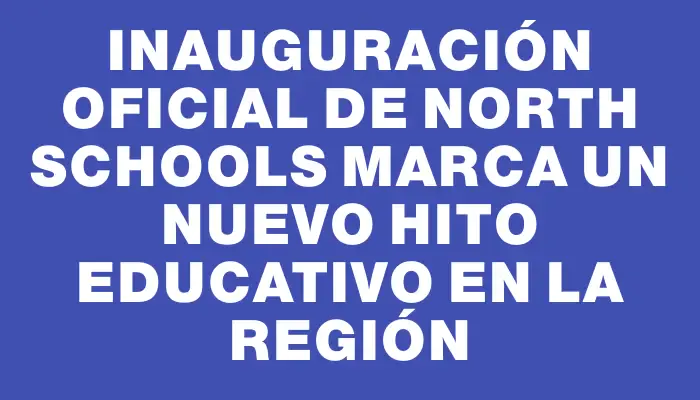 Inauguración oficial de North Schools marca un nuevo hito educativo en la región