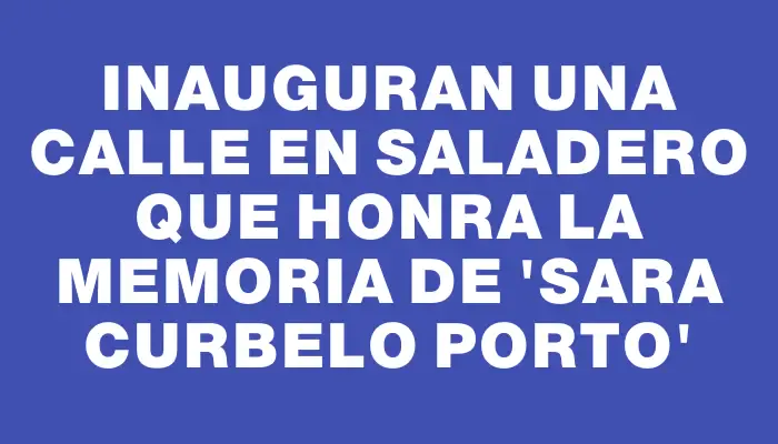 Inauguran una calle en Saladero que honra la memoria de “Sara Curbelo Porto”