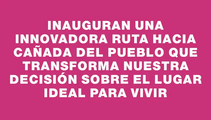 Inauguran una innovadora ruta hacia Cañada del Pueblo que transforma nuestra decisión sobre el lugar ideal para vivir