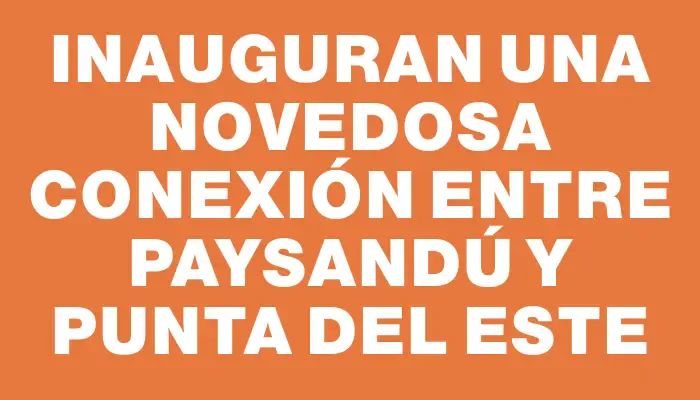 Inauguran una novedosa conexión entre Paysandú y Punta del Este