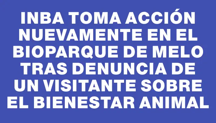Inba toma acción nuevamente en el Bioparque de Melo tras denuncia de un visitante sobre el bienestar animal