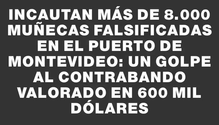 Incautan más de 8.000 muñecas falsificadas en el puerto de Montevideo: un golpe al contrabando valorado en 600 mil dólares