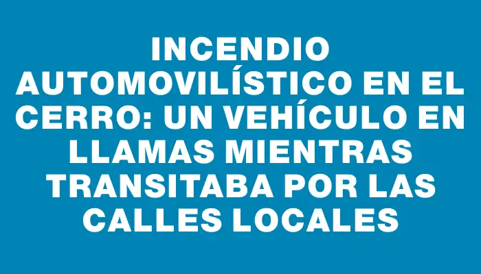 Incendio automovilístico en el Cerro: un vehículo en llamas mientras transitaba por las calles locales