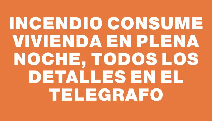 Incendio consume vivienda en plena noche, todos los detalles en El Telegrafo