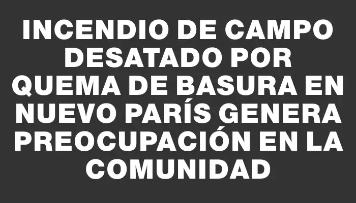 Incendio de campo desatado por quema de basura en Nuevo París genera preocupación en la comunidad