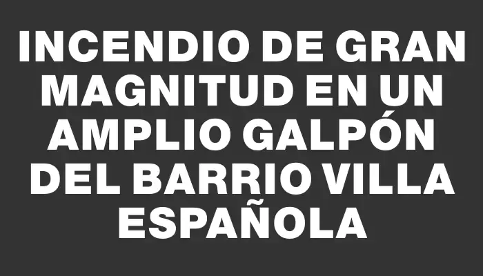 Incendio de gran magnitud en un amplio galpón del barrio Villa Española