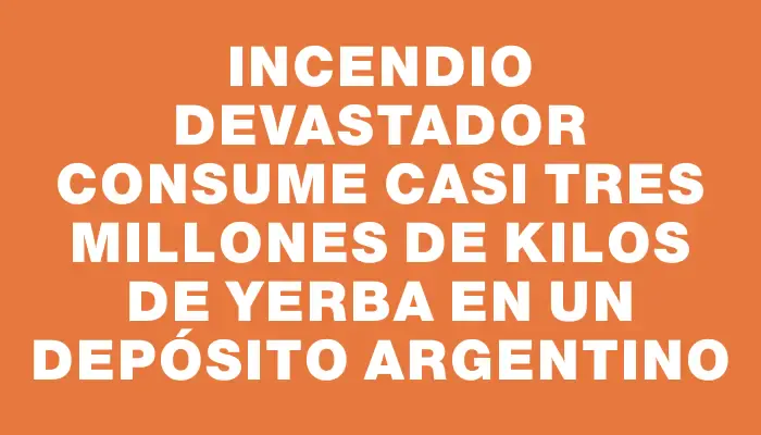 Incendio devastador consume casi tres millones de kilos de yerba en un depósito argentino