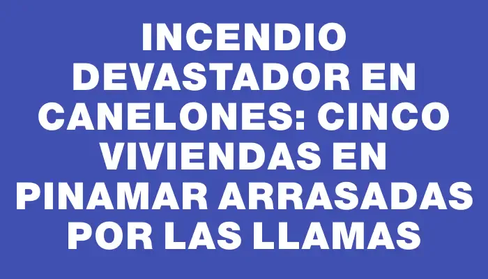 Incendio devastador en Canelones: cinco viviendas en Pinamar arrasadas por las llamas