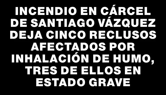 Incendio en cárcel de Santiago Vázquez deja cinco reclusos afectados por inhalación de humo, tres de ellos en estado grave