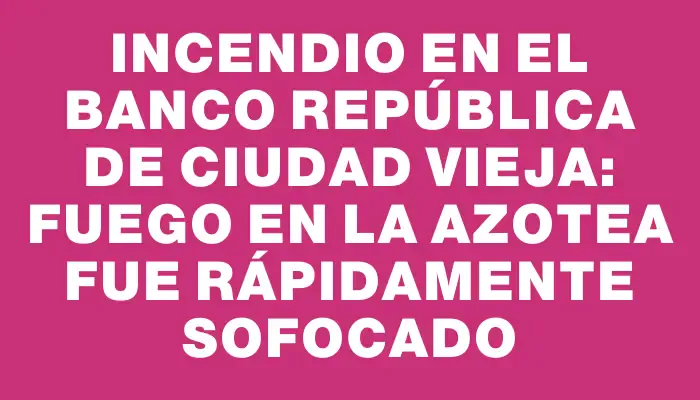 Incendio en el Banco República de Ciudad Vieja: fuego en la azotea fue rápidamente sofocado