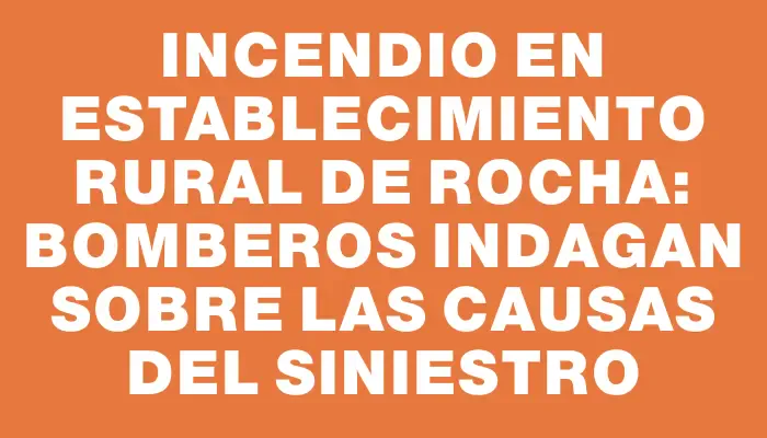 Incendio en establecimiento rural de Rocha: Bomberos indagan sobre las causas del siniestro