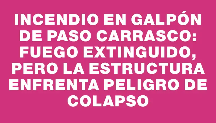 Incendio en galpón de Paso Carrasco: fuego extinguido, pero la estructura enfrenta peligro de colapso