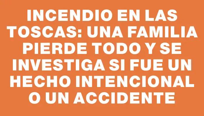 Incendio en Las Toscas: una familia pierde todo y se investiga si fue un hecho intencional o un accidente