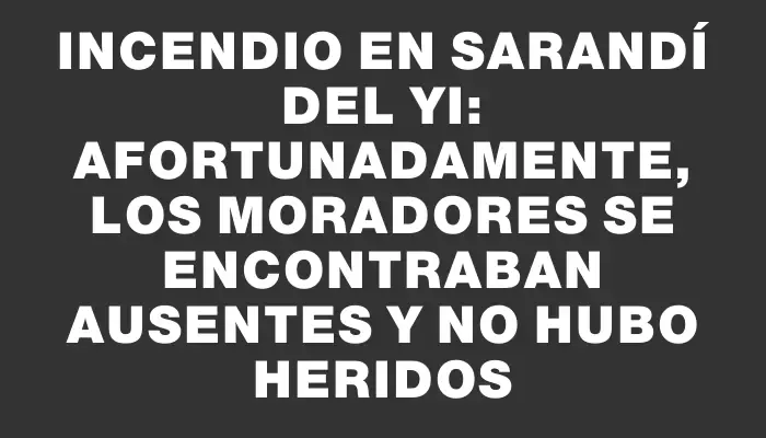 Incendio en Sarandí del Yi: afortunadamente, los moradores se encontraban ausentes y no hubo heridos