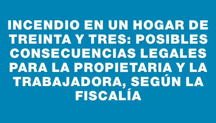 Incendio en un hogar de Treinta y Tres: posibles consecuencias legales para la propietaria y la trabajadora, según la fiscalía