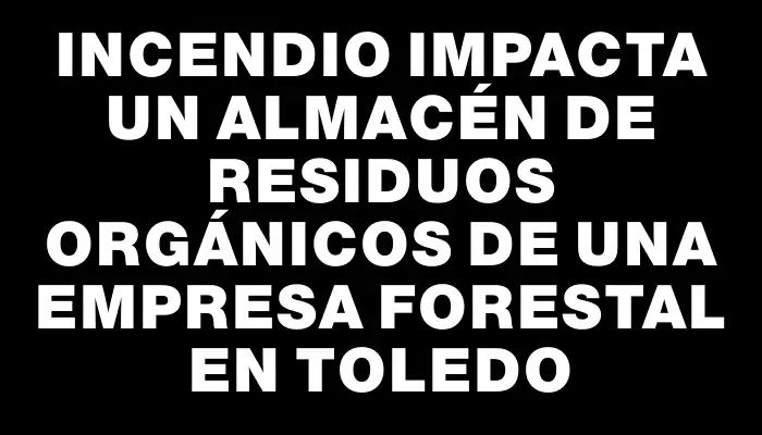 Incendio impacta un almacén de residuos orgánicos de una empresa forestal en Toledo