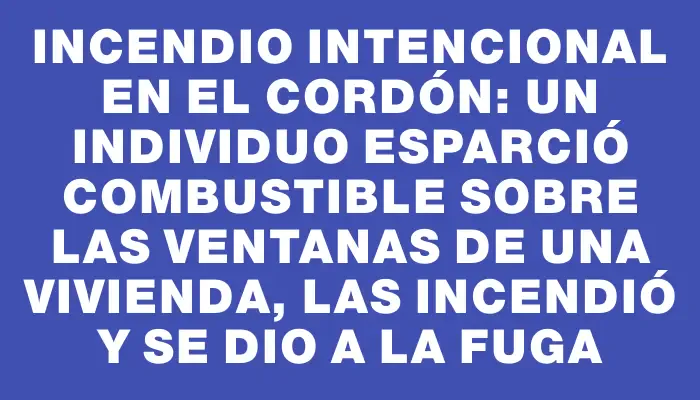 Incendio intencional en el Cordón: un individuo esparció combustible sobre las ventanas de una vivienda, las incendió y se dio a la fuga