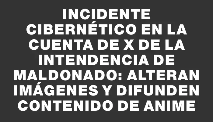 Incidente cibernético en la cuenta de X de la Intendencia de Maldonado: Alteran imágenes y difunden contenido de anime