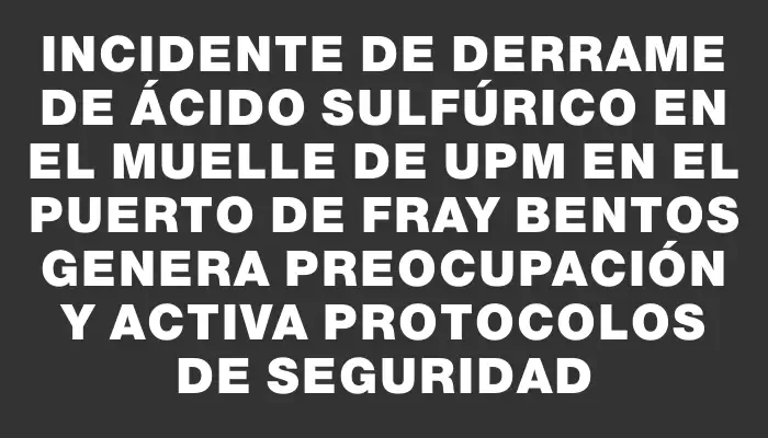 Incidente de derrame de ácido sulfúrico en el muelle de Upm en el puerto de Fray Bentos genera preocupación y activa protocolos de seguridad