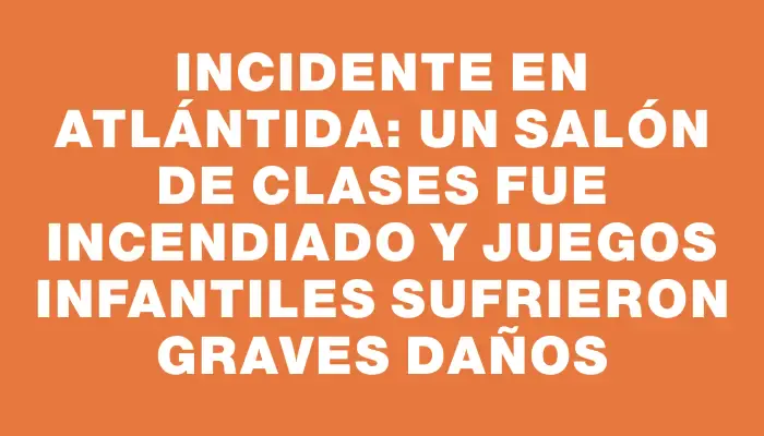 Incidente en Atlántida: un salón de clases fue incendiado y juegos infantiles sufrieron graves daños