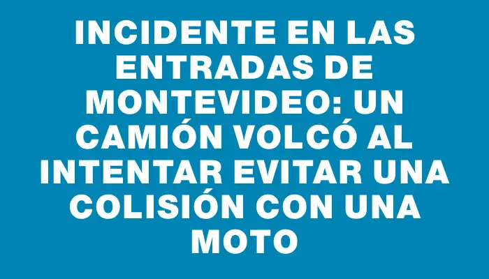 Incidente en las entradas de Montevideo: un camión volcó al intentar evitar una colisión con una moto