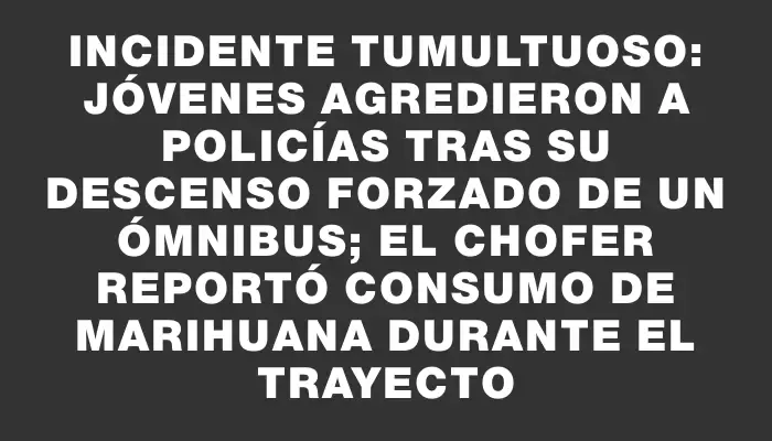 Incidente tumultuoso: Jóvenes agredieron a policías tras su descenso forzado de un ómnibus; el chofer reportó consumo de marihuana durante el trayecto