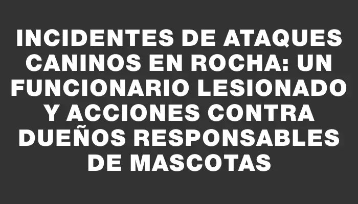 Incidentes de ataques caninos en Rocha: un funcionario lesionado y acciones contra dueños responsables de mascotas