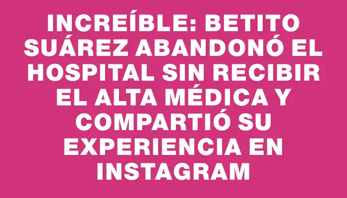 Increíble: Betito Suárez abandonó el hospital sin recibir el alta médica y compartió su experiencia en Instagram