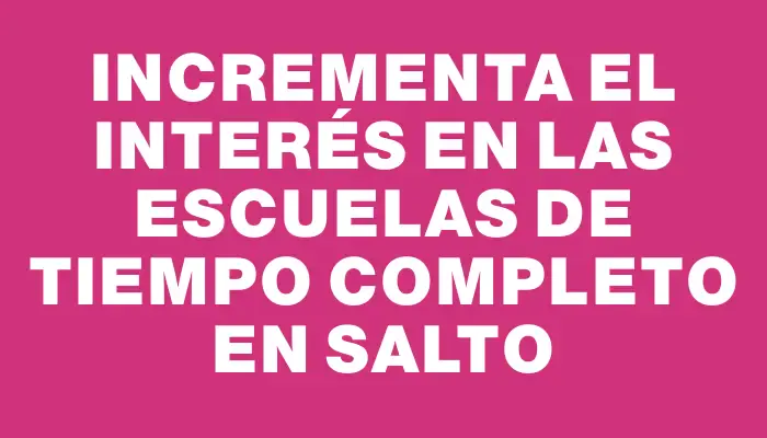 Incrementa el interés en las escuelas de tiempo completo en Salto