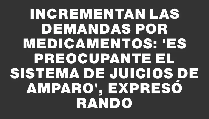 Incrementan las demandas por medicamentos: "Es preocupante el sistema de juicios de amparo", expresó Rando