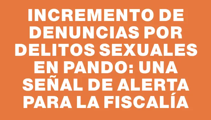 Incremento de denuncias por delitos sexuales en Pando: una señal de alerta para la fiscalía