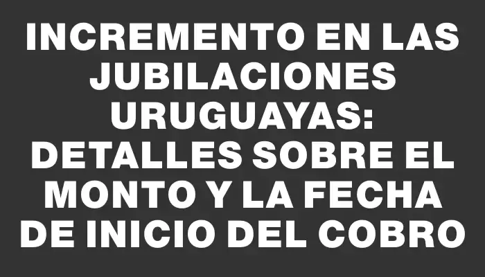 Incremento en las jubilaciones uruguayas: detalles sobre el monto y la fecha de inicio del cobro