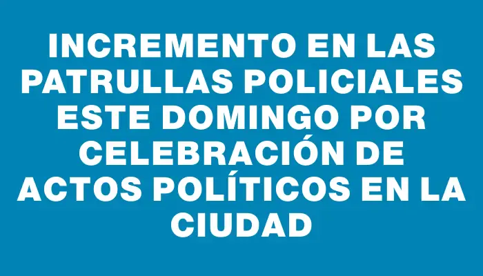 Incremento en las patrullas policiales este domingo por celebración de actos políticos en la ciudad