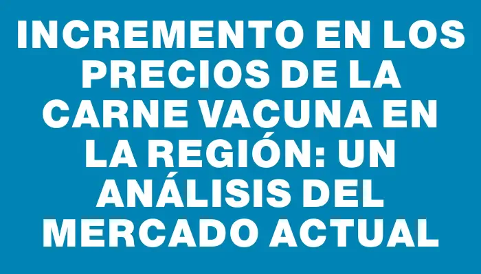 Incremento en los precios de la carne vacuna en la región: un análisis del mercado actual