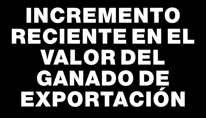 Incremento reciente en el valor del ganado de exportación